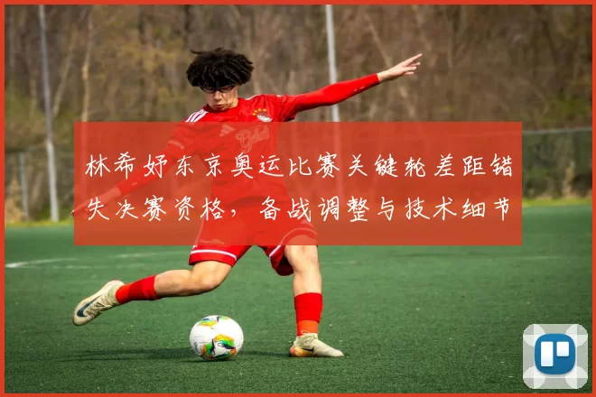 林希妤东京奥运比赛关键轮差距错失决赛资格，备战调整与技术细节成关注点