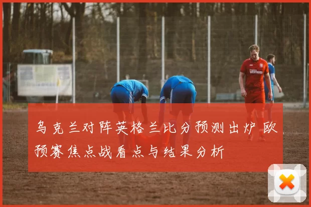 乌克兰对阵英格兰比分预测出炉 欧预赛焦点战看点与结果分析