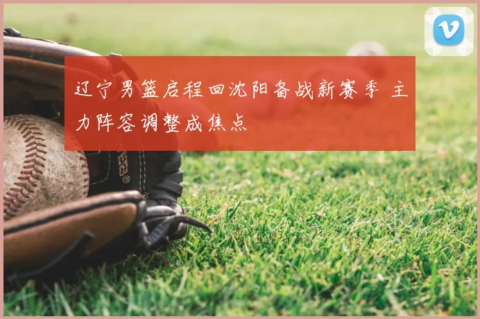 辽宁男篮启程回沈阳备战新赛季 主力阵容调整成焦点