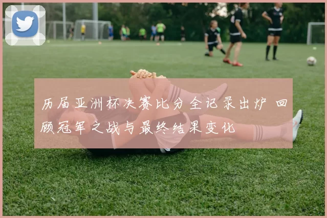 历届亚洲杯决赛比分全记录出炉 回顾冠军之战与最终结果变化