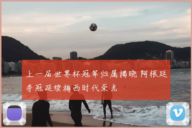 上一届世界杯冠军归属揭晓 阿根廷夺冠延续梅西时代荣光