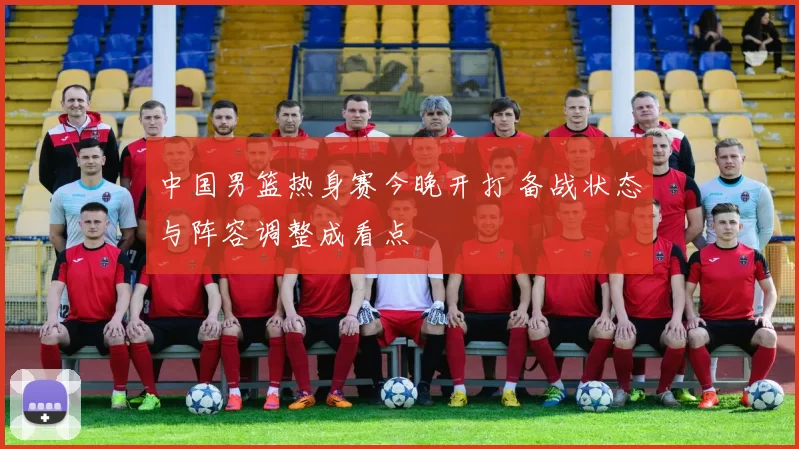 中国男篮热身赛今晚开打 备战状态与阵容调整成看点
