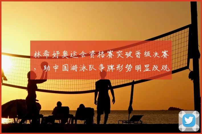 林希妤奥运会资格赛突破晋级决赛，助中国游泳队争牌形势明显改观
