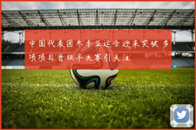 中国代表团冬季亚运会迎来突破 多项项目晋级半决赛引关注