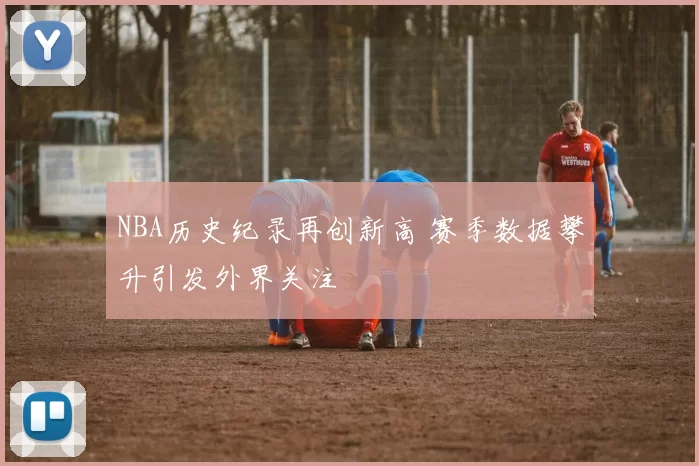 NBA历史纪录再创新高 赛季数据攀升引发外界关注