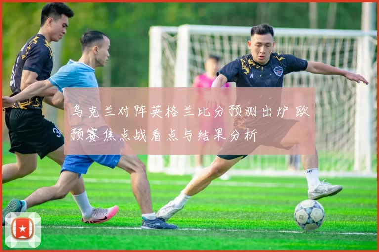 乌克兰对阵英格兰比分预测出炉 欧预赛焦点战看点与结果分析