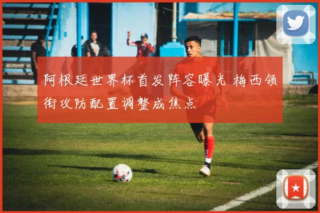 阿根廷世界杯首发阵容曝光 梅西领衔攻防配置调整成焦点