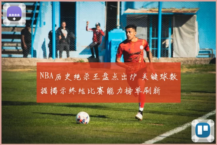 NBA历史绝杀王盘点出炉 关键球数据揭示终结比赛能力榜单刷新