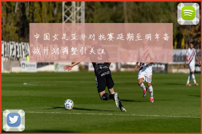 中国女足亚非对抗赛延期至明年备战计划调整引关注
