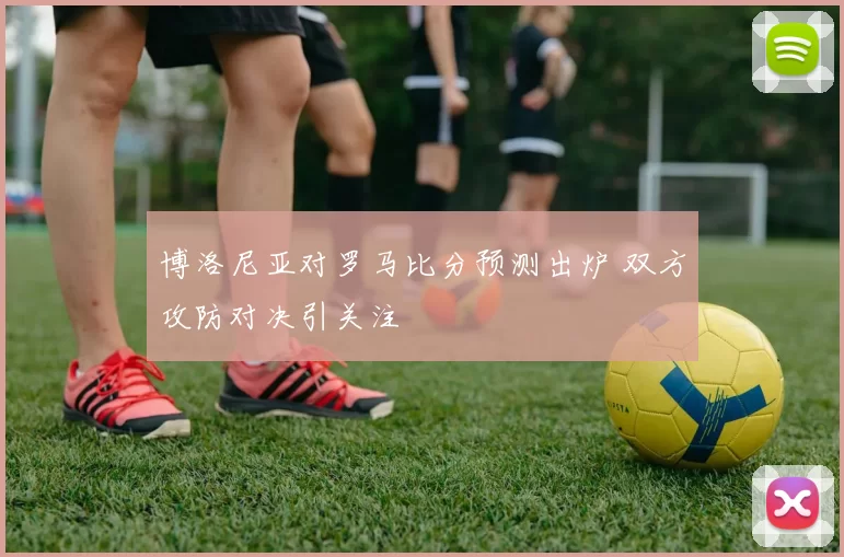 博洛尼亚对罗马比分预测出炉 双方攻防对决引关注