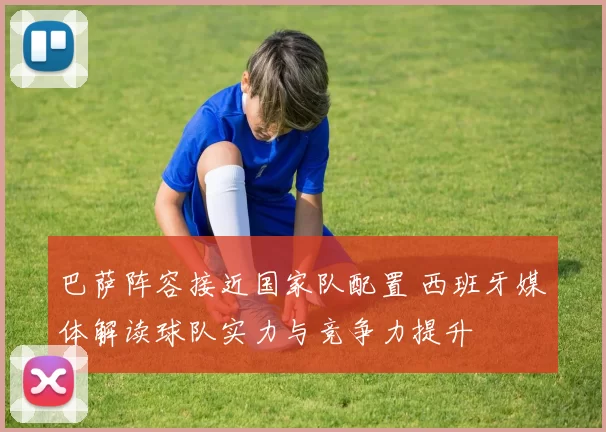 巴萨阵容接近国家队配置 西班牙媒体解读球队实力与竞争力提升