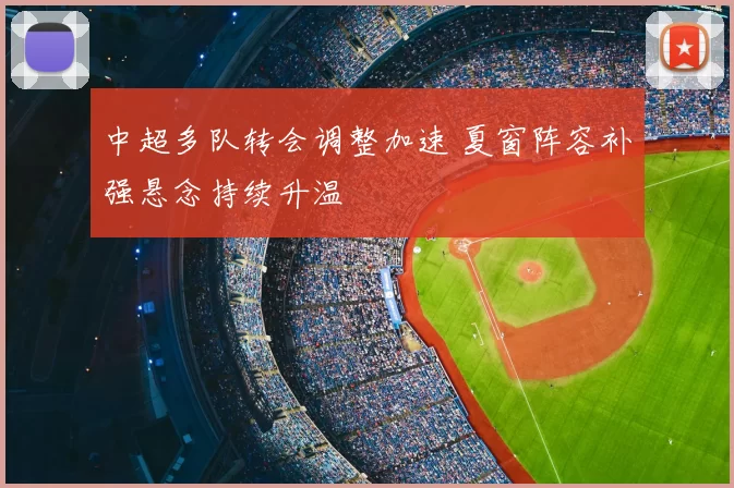 中超多队转会调整加速 夏窗阵容补强悬念持续升温
