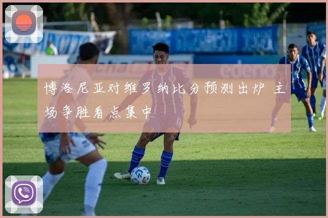 博洛尼亚对维罗纳比分预测出炉 主场争胜看点集中