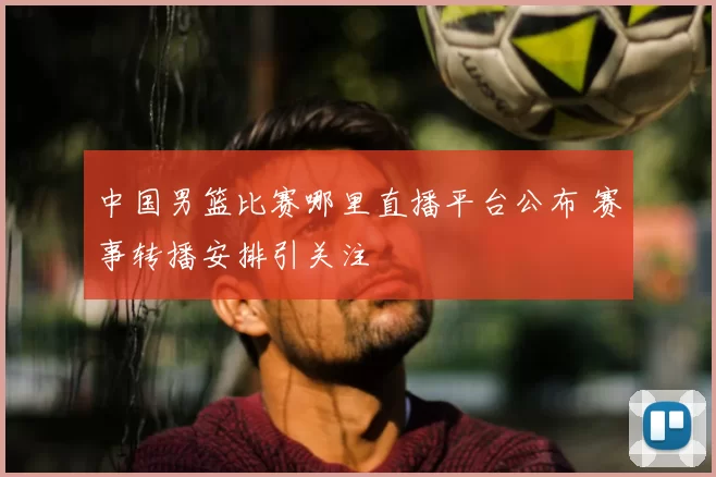 中国男篮比赛哪里直播平台公布 赛事转播安排引关注