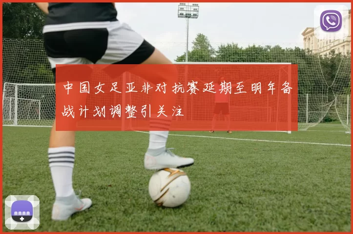 中国女足亚非对抗赛延期至明年备战计划调整引关注