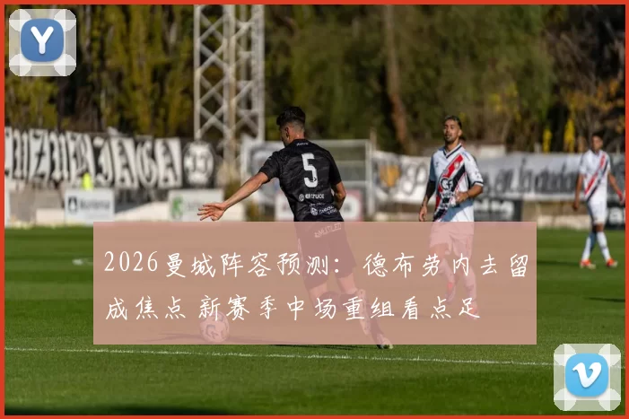 2026曼城阵容预测：德布劳内去留成焦点 新赛季中场重组看点足