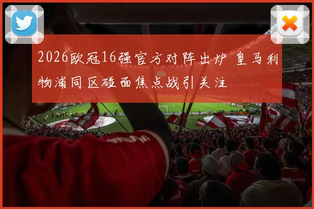 2026欧冠16强官方对阵出炉 皇马利物浦同区碰面焦点战引关注