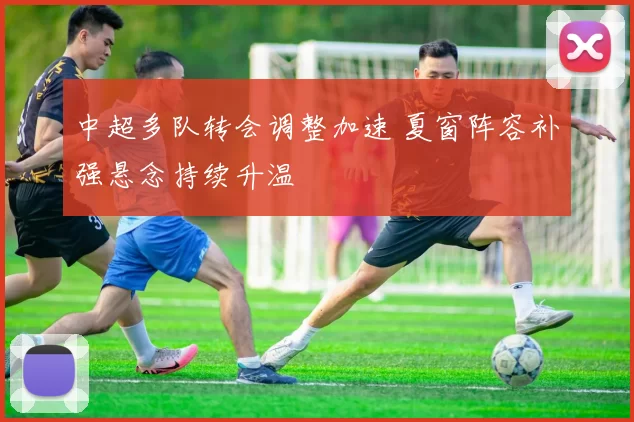 中超多队转会调整加速 夏窗阵容补强悬念持续升温