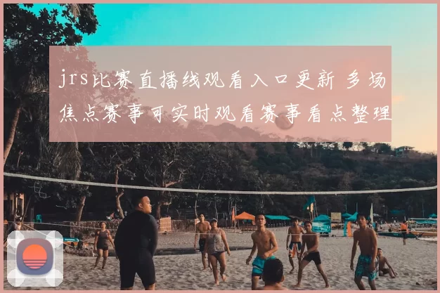 jrs比赛直播线观看入口更新 多场焦点赛事可实时观看赛事看点整理