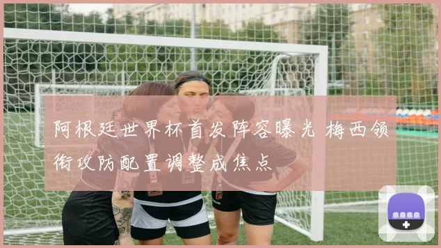 阿根廷世界杯首发阵容曝光 梅西领衔攻防配置调整成焦点