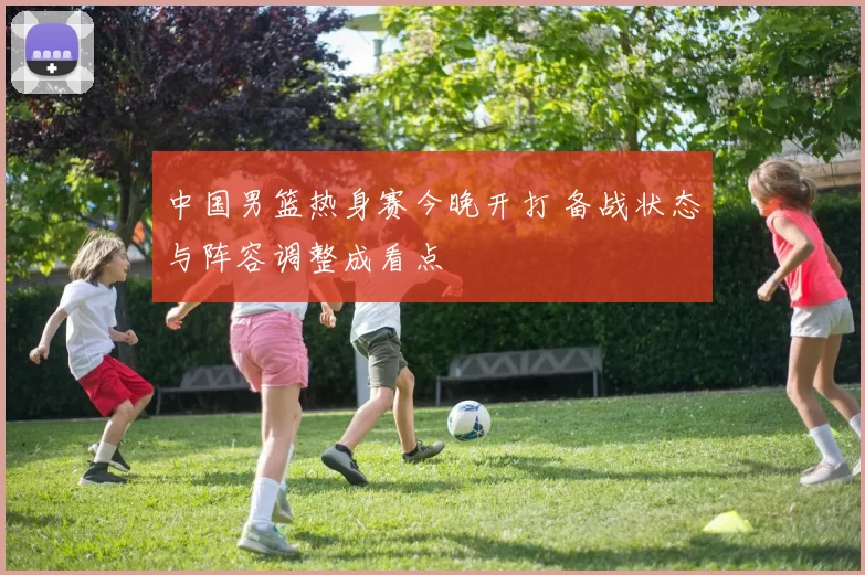 中国男篮热身赛今晚开打 备战状态与阵容调整成看点