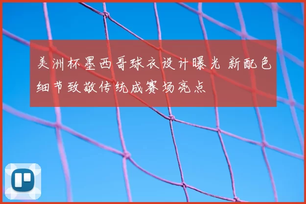 美洲杯墨西哥球衣设计曝光 新配色细节致敬传统成赛场亮点