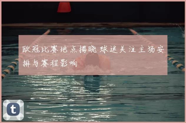 欧冠比赛地点揭晓 球迷关注主场安排与赛程影响