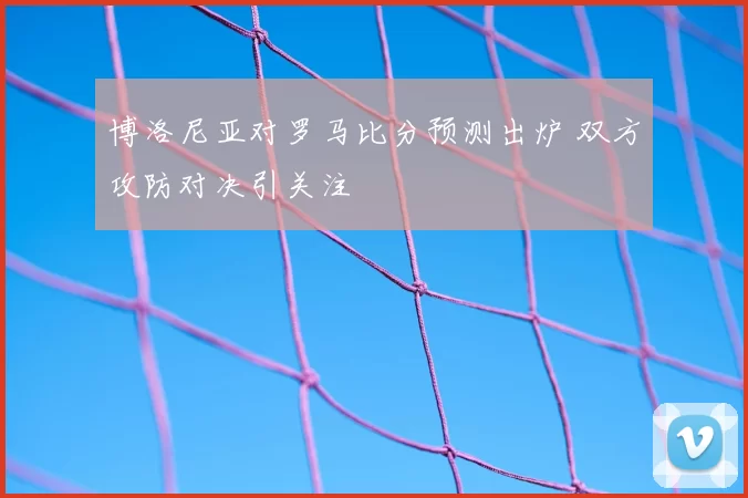 博洛尼亚对罗马比分预测出炉 双方攻防对决引关注