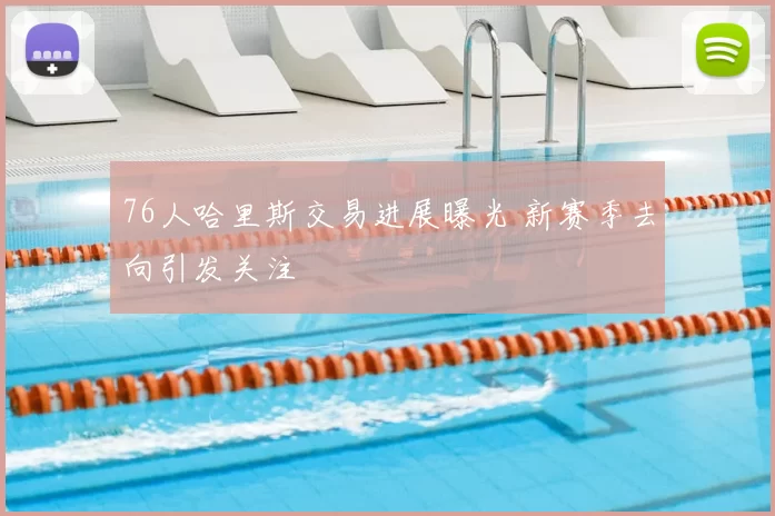 76人哈里斯交易进展曝光 新赛季去向引发关注