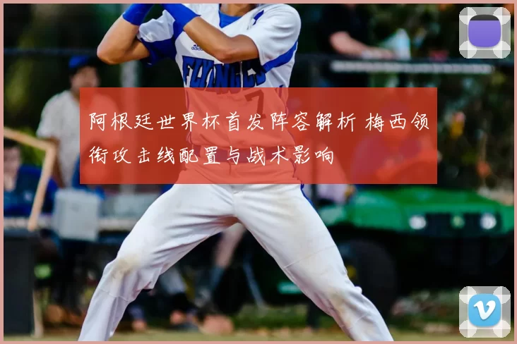 阿根廷世界杯首发阵容解析 梅西领衔攻击线配置与战术影响
