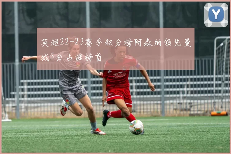 英超22-23赛季积分榜阿森纳领先曼城5分占据榜首